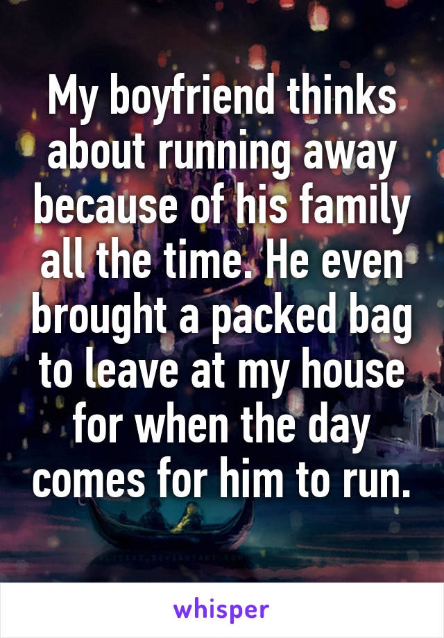 My boyfriend thinks about running away because of his family all the time. He even brought a packed bag to leave at my house for when the day comes for him to run. 