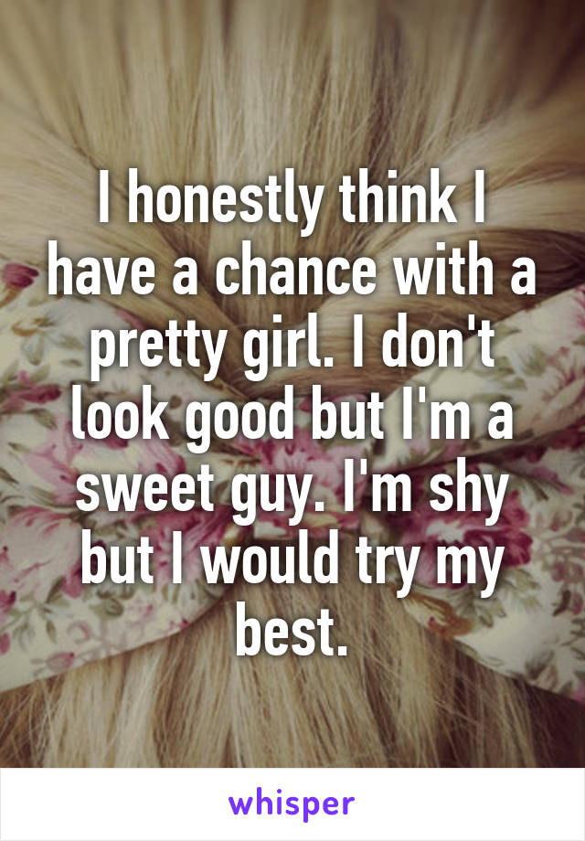 I honestly think I have a chance with a pretty girl. I don't look good but I'm a sweet guy. I'm shy but I would try my best.