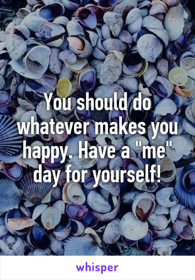 You should do whatever makes you happy. Have a "me" day for yourself!