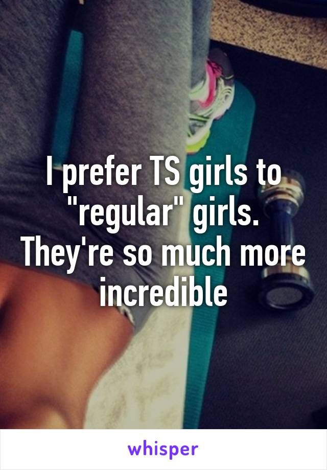 I prefer TS girls to "regular" girls. They're so much more incredible