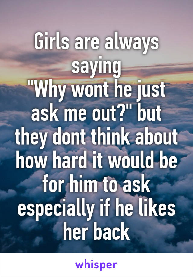 Girls are always saying
"Why wont he just ask me out?" but they dont think about how hard it would be for him to ask especially if he likes her back