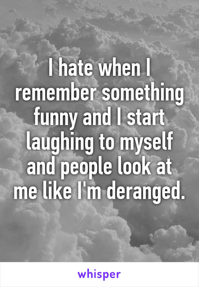 I hate when I remember something funny and I start laughing to myself and people look at me like I'm deranged. 