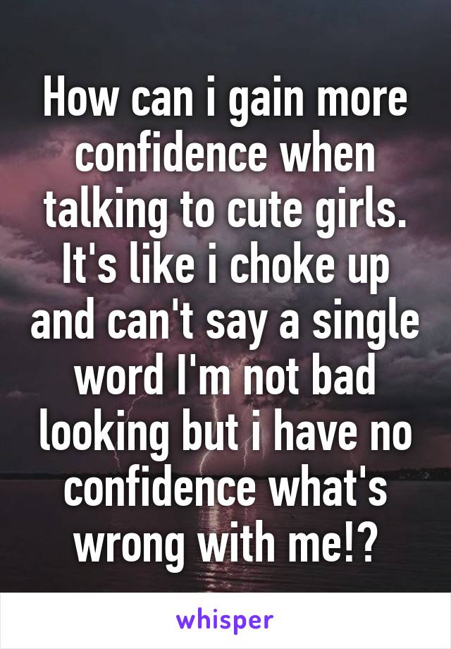 How can i gain more confidence when talking to cute girls. It's like i choke up and can't say a single word I'm not bad looking but i have no confidence what's wrong with me!?