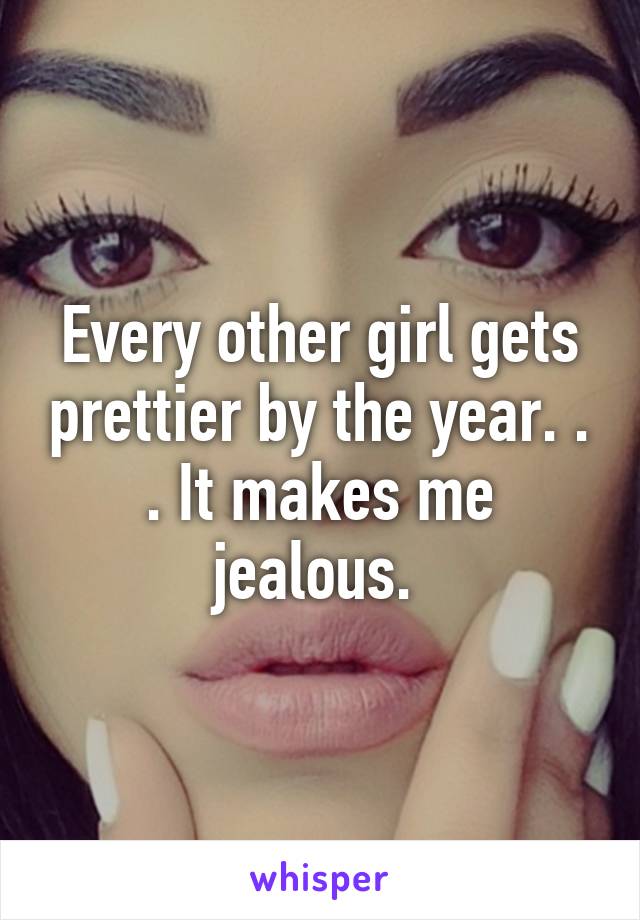 Every other girl gets prettier by the year. . . It makes me jealous. 