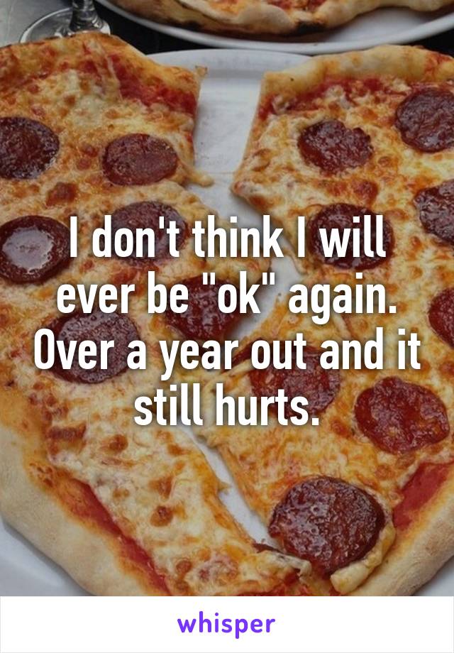 I don't think I will ever be "ok" again. Over a year out and it still hurts.