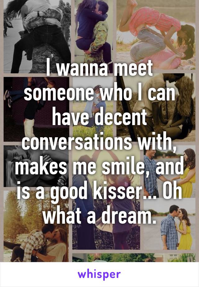 I wanna meet someone who I can have decent conversations with, makes me smile, and is a good kisser... Oh what a dream.