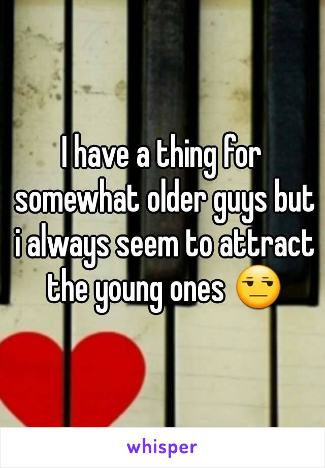 I have a thing for somewhat older guys but i always seem to attract the young ones 😒