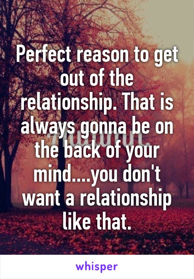 Perfect reason to get out of the relationship. That is always gonna be on the back of your mind....you don't want a relationship like that.