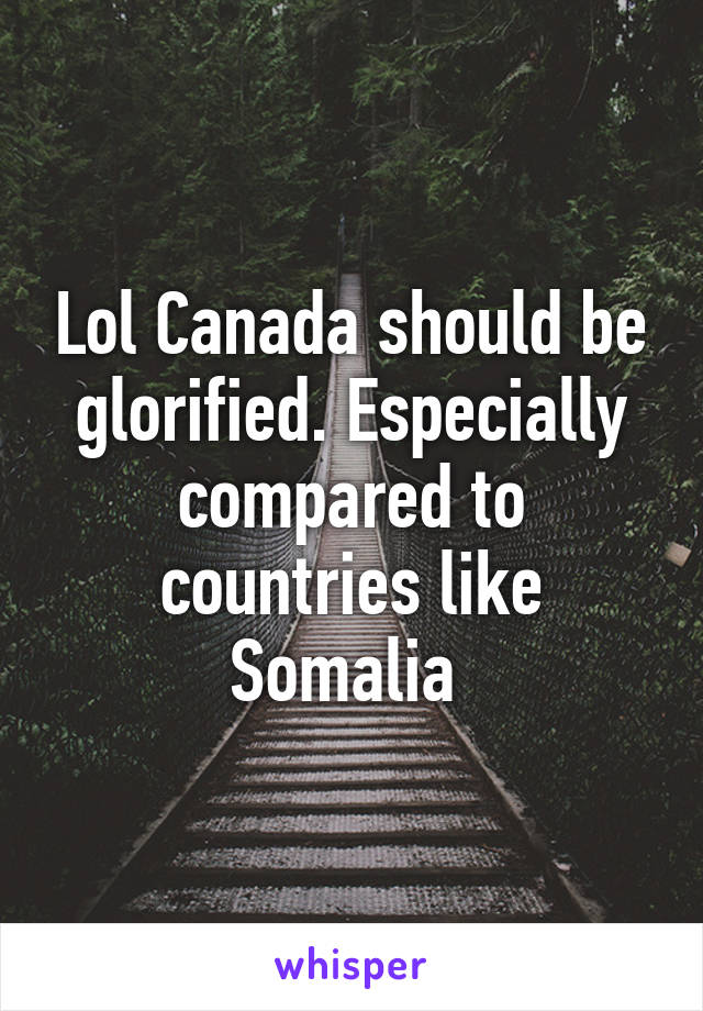 Lol Canada should be glorified. Especially compared to countries like Somalia 