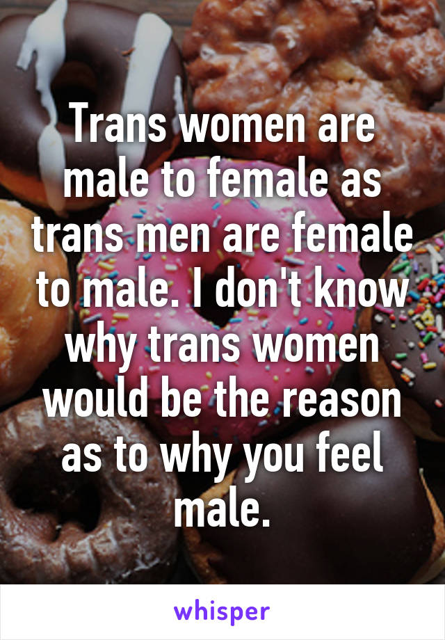 Trans women are male to female as trans men are female to male. I don't know why trans women would be the reason as to why you feel male.