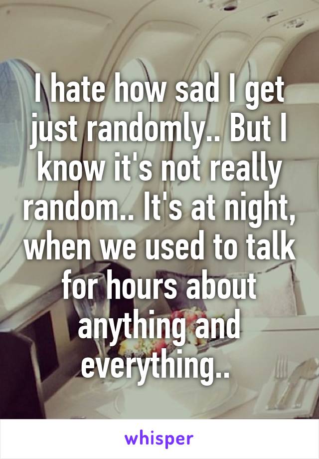 I hate how sad I get just randomly.. But I know it's not really random.. It's at night, when we used to talk for hours about anything and everything.. 