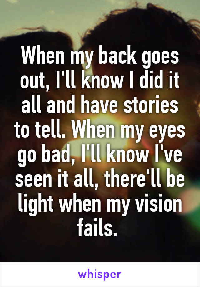 When my back goes out, I'll know I did it all and have stories to tell. When my eyes go bad, I'll know I've seen it all, there'll be light when my vision fails. 