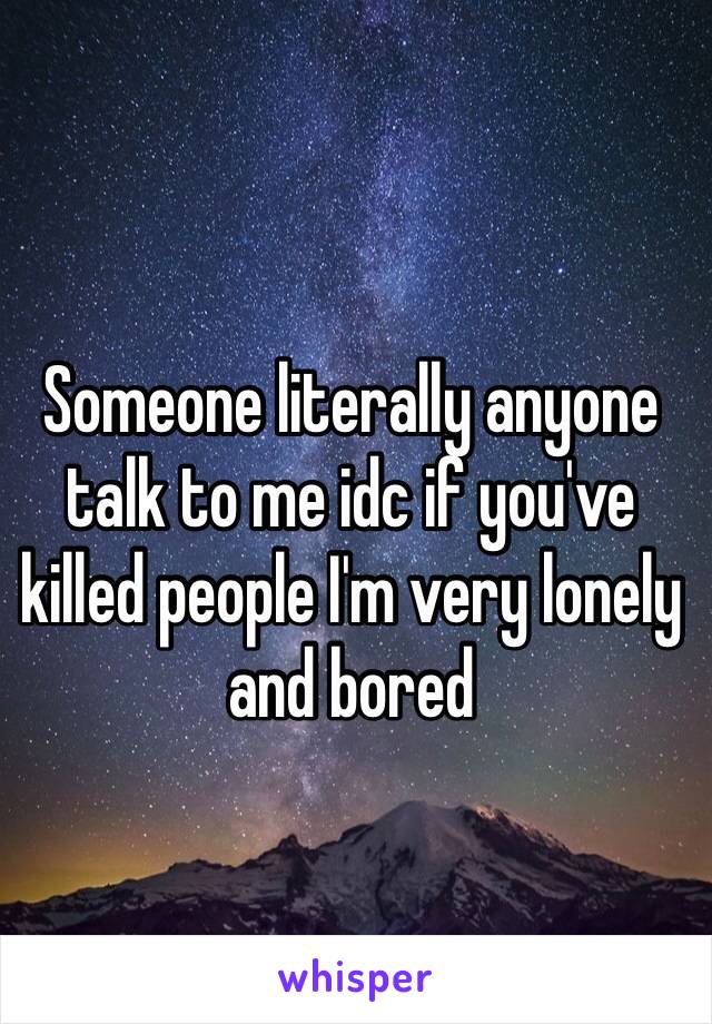 Someone literally anyone talk to me idc if you've killed people I'm very lonely and bored