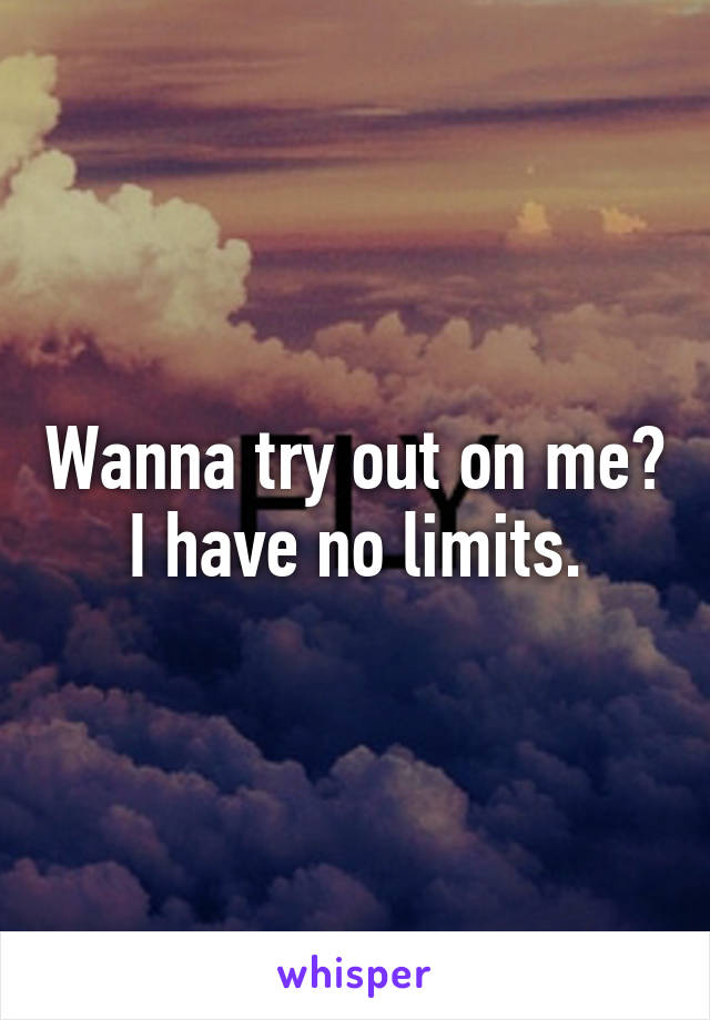 Wanna try out on me? I have no limits.