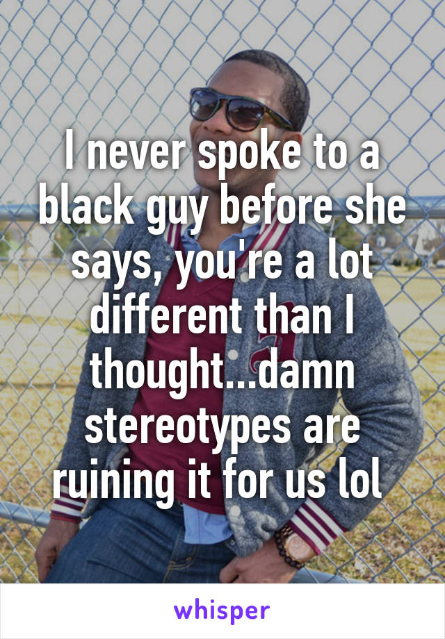 I never spoke to a black guy before she says, you're a lot different than I thought...damn stereotypes are ruining it for us lol 