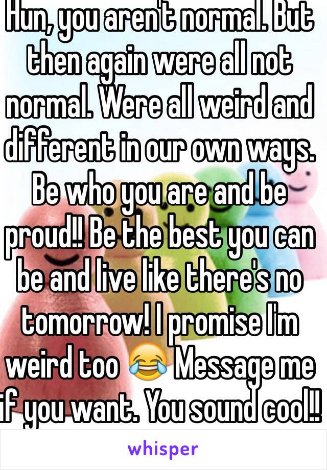 Hun, you aren't normal. But then again were all not normal. Were all weird and different in our own ways. Be who you are and be proud!! Be the best you can be and live like there's no tomorrow! I promise I'm weird too 😂 Message me if you want. You sound cool!!