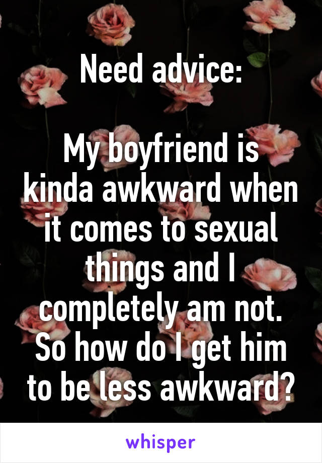 Need advice:

My boyfriend is kinda awkward when it comes to sexual things and I completely am not. So how do I get him to be less awkward?