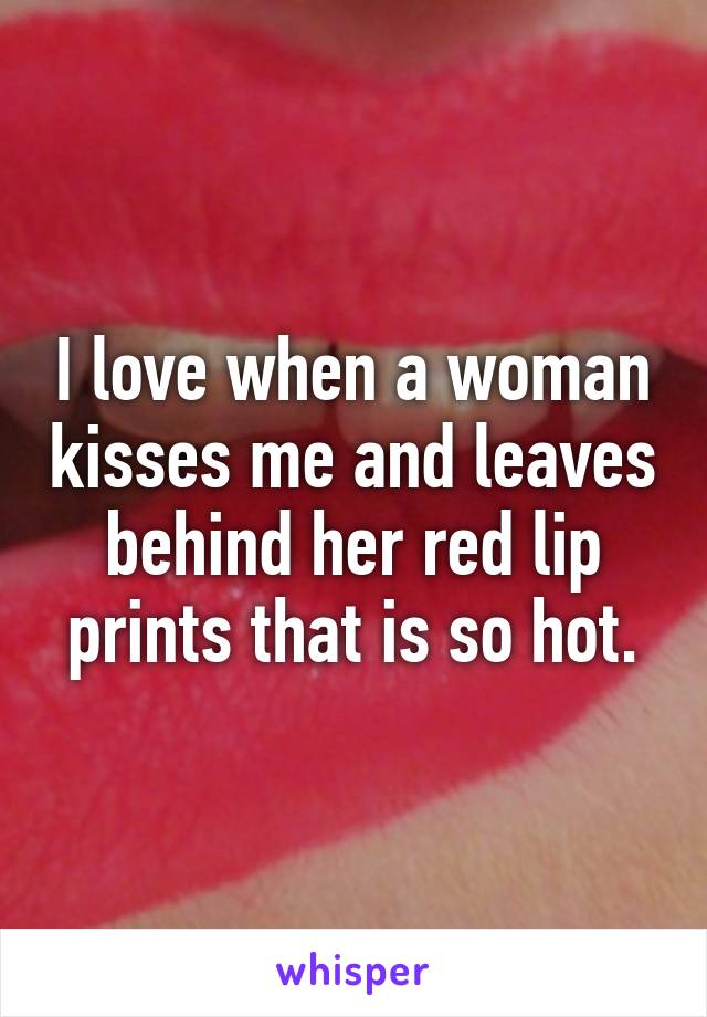 I love when a woman kisses me and leaves behind her red lip prints that is so hot.