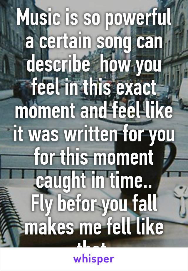 Music is so powerful a certain song can describe  how you feel in this exact moment and feel like it was written for you for this moment caught in time..
Fly befor you fall makes me fell like that 