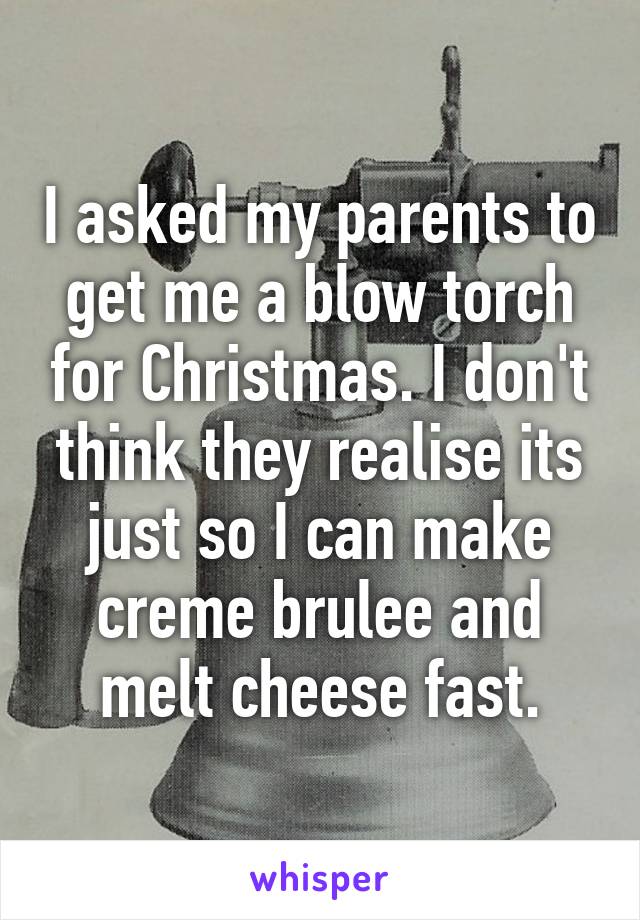 I asked my parents to get me a blow torch for Christmas. I don't think they realise its just so I can make creme brulee and melt cheese fast.