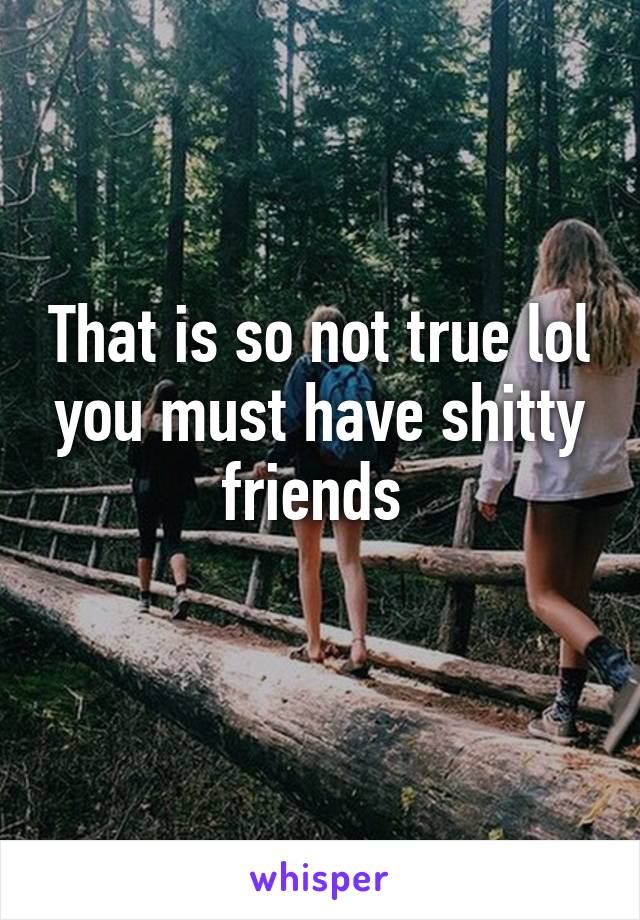 That is so not true lol you must have shitty friends 
