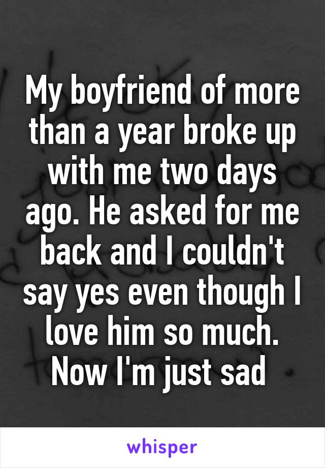 My boyfriend of more than a year broke up with me two days ago. He asked for me back and I couldn't say yes even though I love him so much. Now I'm just sad 