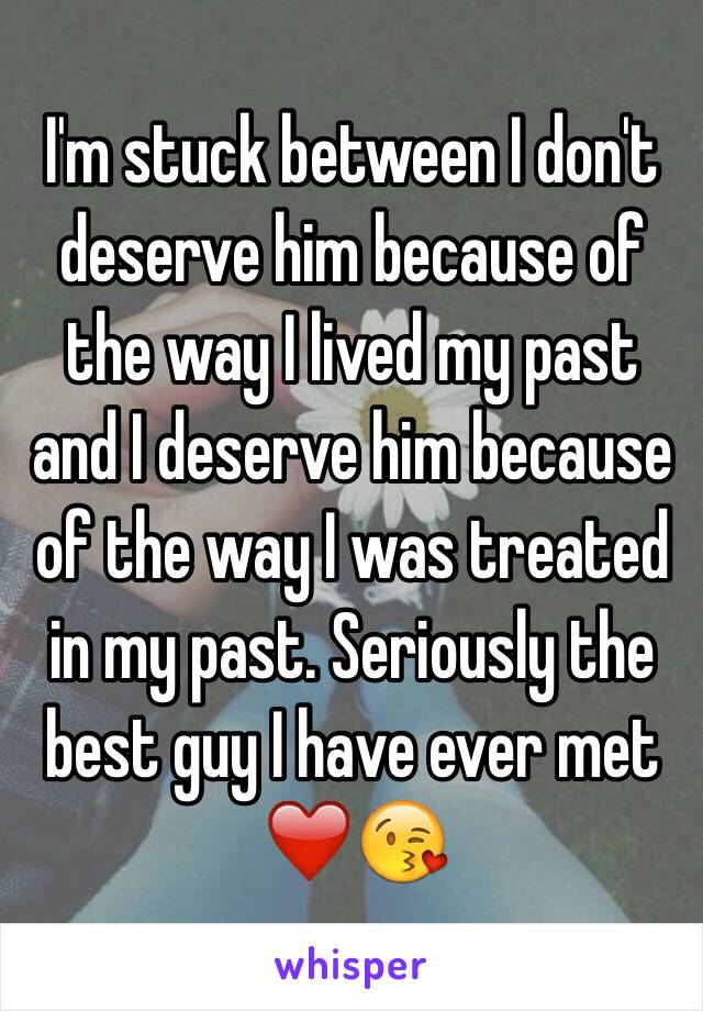 I'm stuck between I don't deserve him because of the way I lived my past and I deserve him because of the way I was treated in my past. Seriously the best guy I have ever met ❤️😘