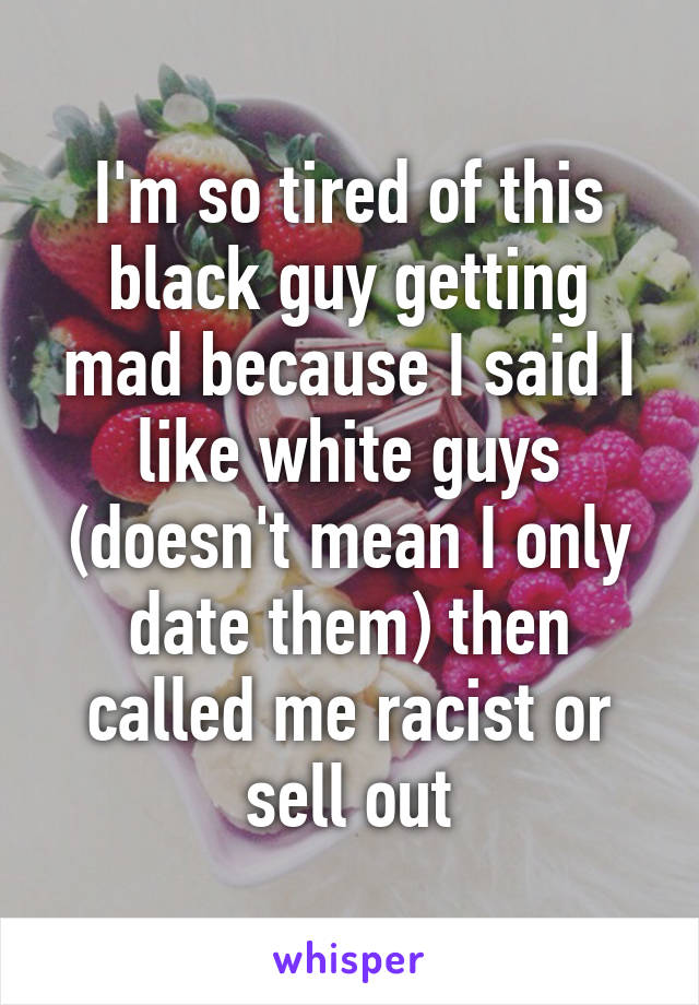 I'm so tired of this black guy getting mad because I said I like white guys (doesn't mean I only date them) then called me racist or sell out