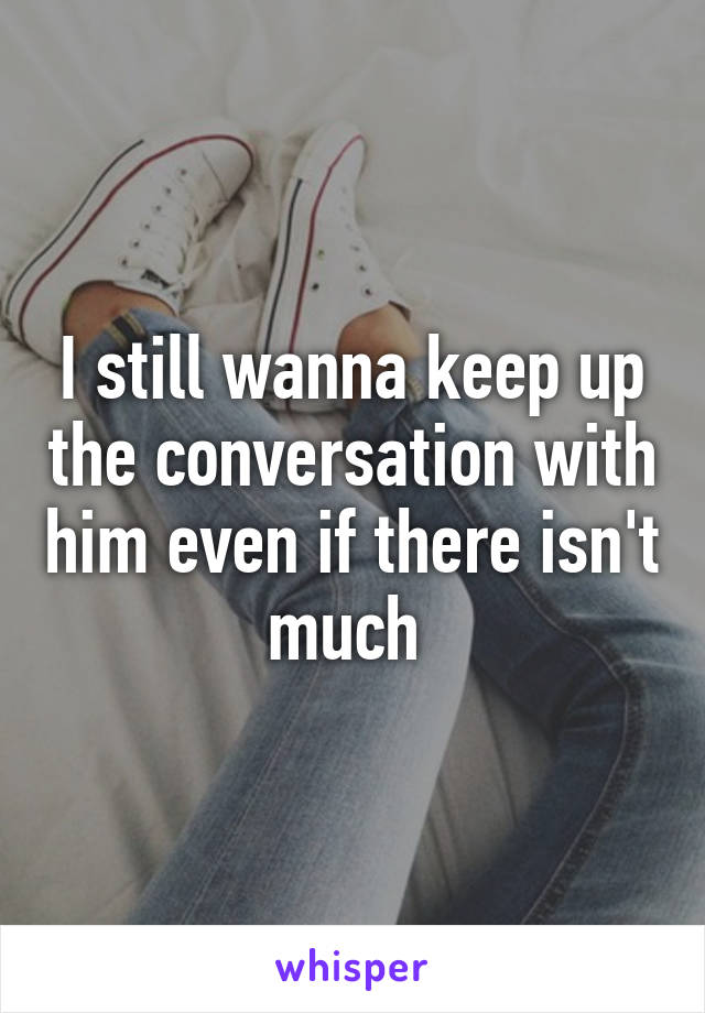 I still wanna keep up the conversation with him even if there isn't much 