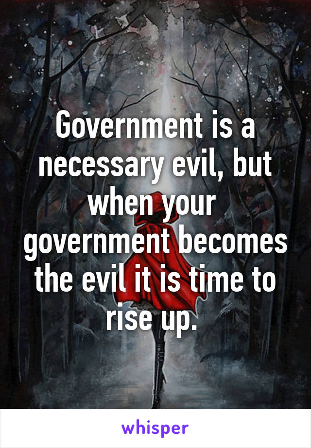 Government is a necessary evil, but when your  government becomes the evil it is time to rise up. 