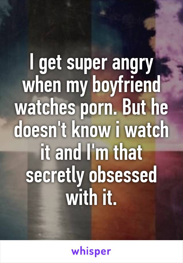 I get super angry when my boyfriend watches porn. But he doesn't know i watch it and I'm that secretly obsessed with it.