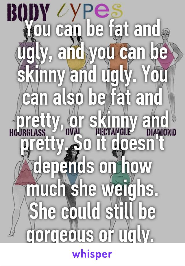 You can be fat and ugly, and you can be skinny and ugly. You can also be fat and pretty, or skinny and pretty. So it doesn't depends on how much she weighs. She could still be gorgeous or ugly. 