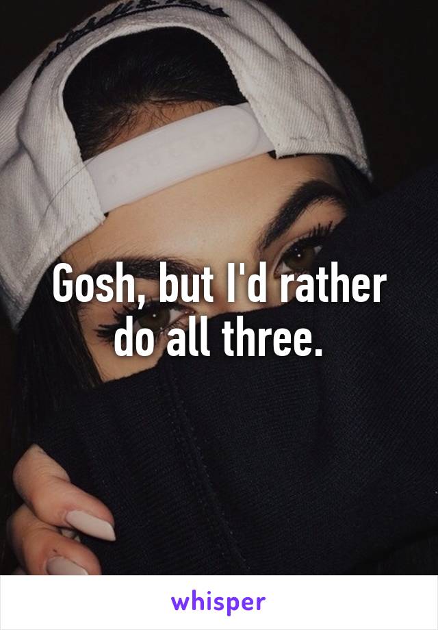 Gosh, but I'd rather do all three.