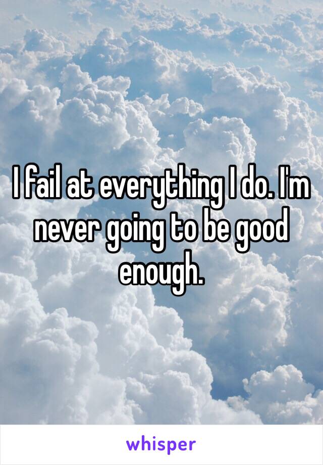 I fail at everything I do. I'm never going to be good enough.