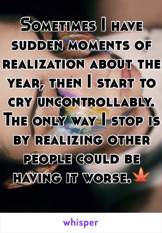 Sometimes I have sudden moments of realization about the year, then I start to cry uncontrollably. The only way I stop is by realizing other people could be having it worse.🍁