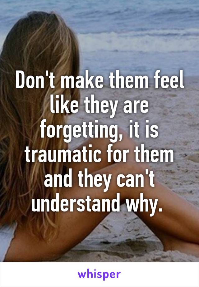 Don't make them feel like they are forgetting, it is traumatic for them and they can't understand why. 