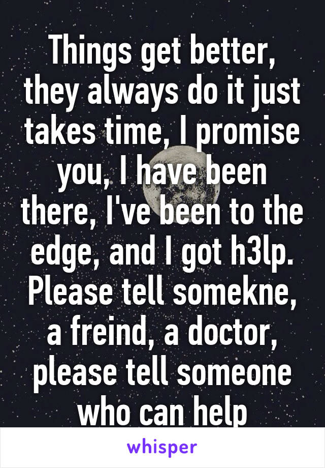 Things get better, they always do it just takes time, I promise you, I have been there, I've been to the edge, and I got h3lp. Please tell somekne, a freind, a doctor, please tell someone who can help