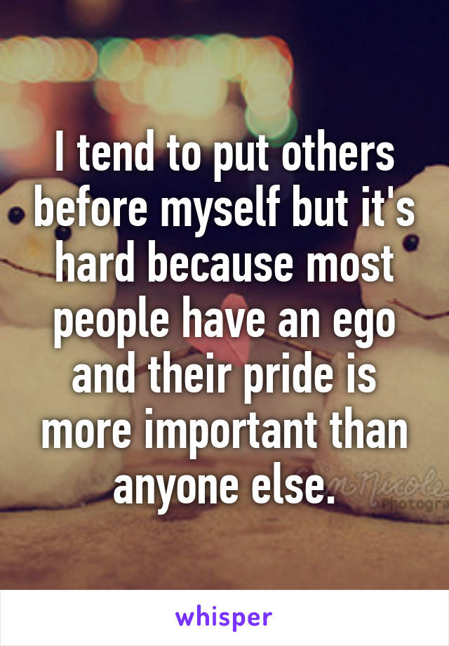 I tend to put others before myself but it's hard because most people have an ego and their pride is more important than anyone else.