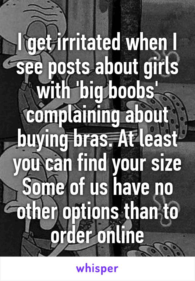 I get irritated when I see posts about girls with 'big boobs' complaining about buying bras. At least you can find your size
Some of us have no other options than to order online