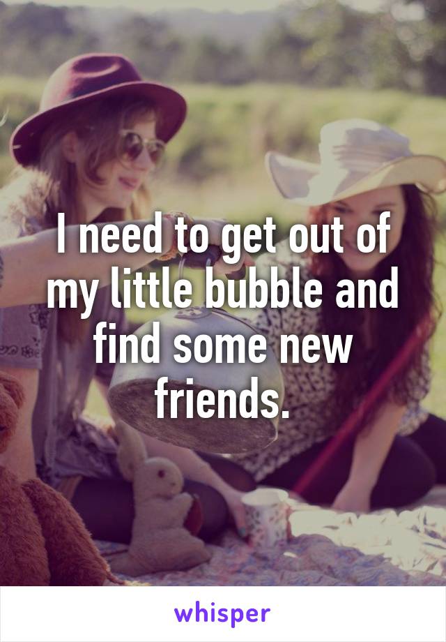 I need to get out of my little bubble and find some new friends.