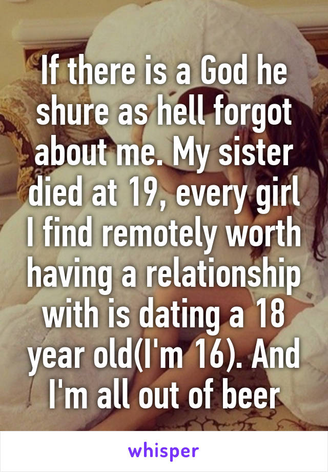 If there is a God he shure as hell forgot about me. My sister died at 19, every girl I find remotely worth having a relationship with is dating a 18 year old(I'm 16). And I'm all out of beer