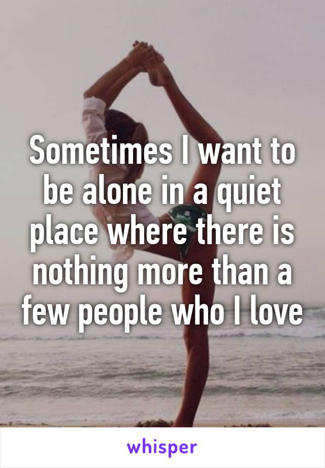 Sometimes I want to be alone in a quiet place where there is nothing more than a few people who I love