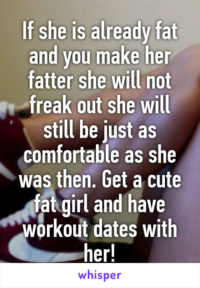 If she is already fat and you make her fatter she will not freak out she will still be just as comfortable as she was then. Get a cute fat girl and have workout dates with her!