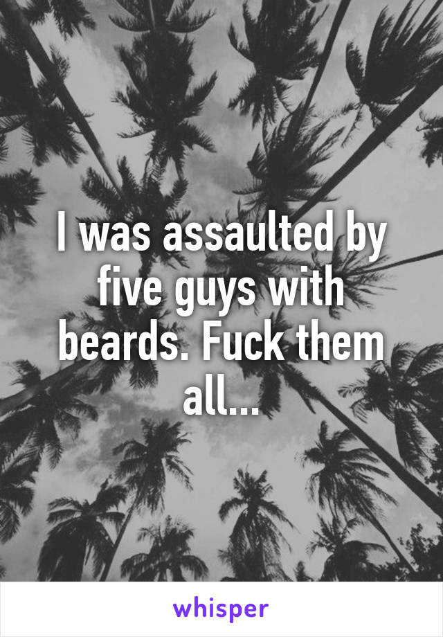 I was assaulted by five guys with beards. Fuck them all...