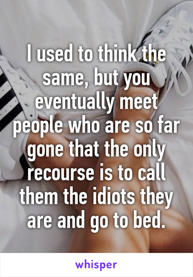 I used to think the same, but you eventually meet people who are so far gone that the only recourse is to call them the idiots they are and go to bed.