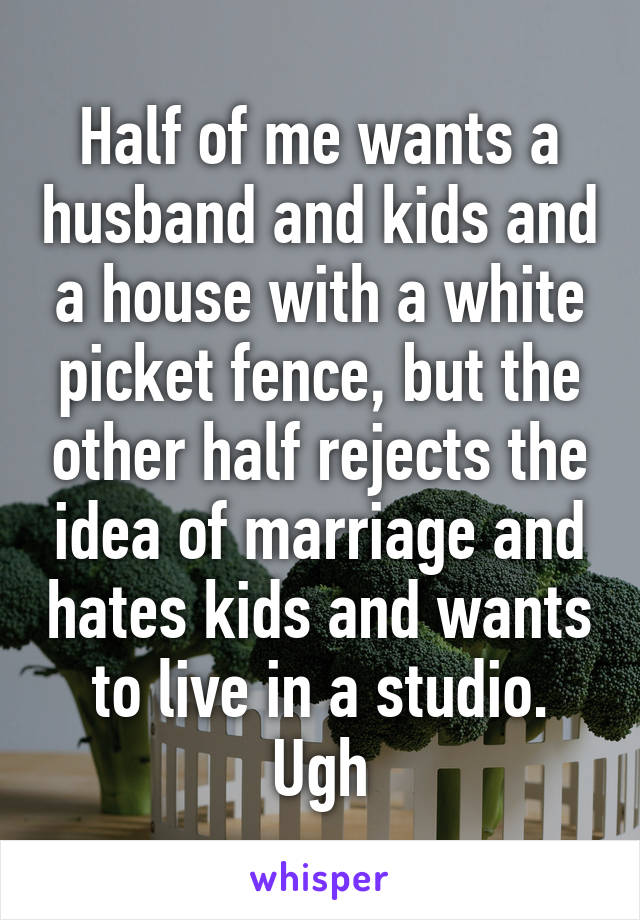 Half of me wants a husband and kids and a house with a white picket fence, but the other half rejects the idea of marriage and hates kids and wants to live in a studio. Ugh