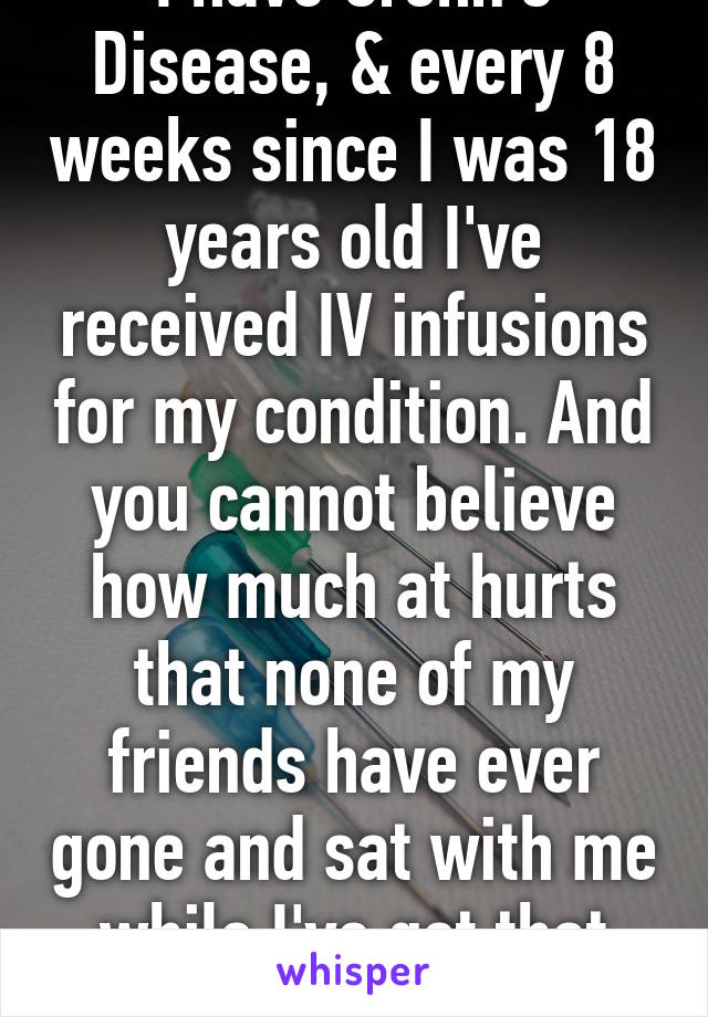 I have Crohn's Disease, & every 8 weeks since I was 18 years old I've received IV infusions for my condition. And you cannot believe how much at hurts that none of my friends have ever gone and sat with me while I've got that needle in my hand.