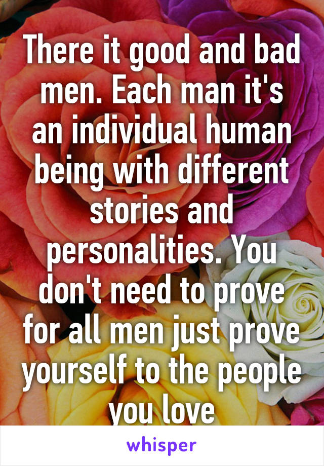 There it good and bad men. Each man it's an individual human being with different stories and personalities. You don't need to prove for all men just prove yourself to the people you love