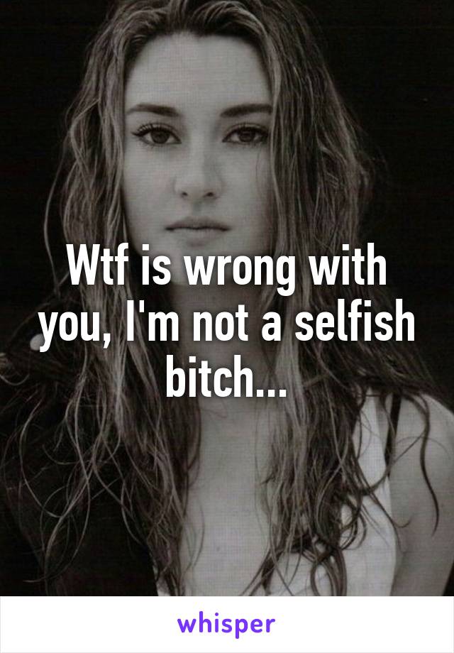 Wtf is wrong with you, I'm not a selfish bitch...