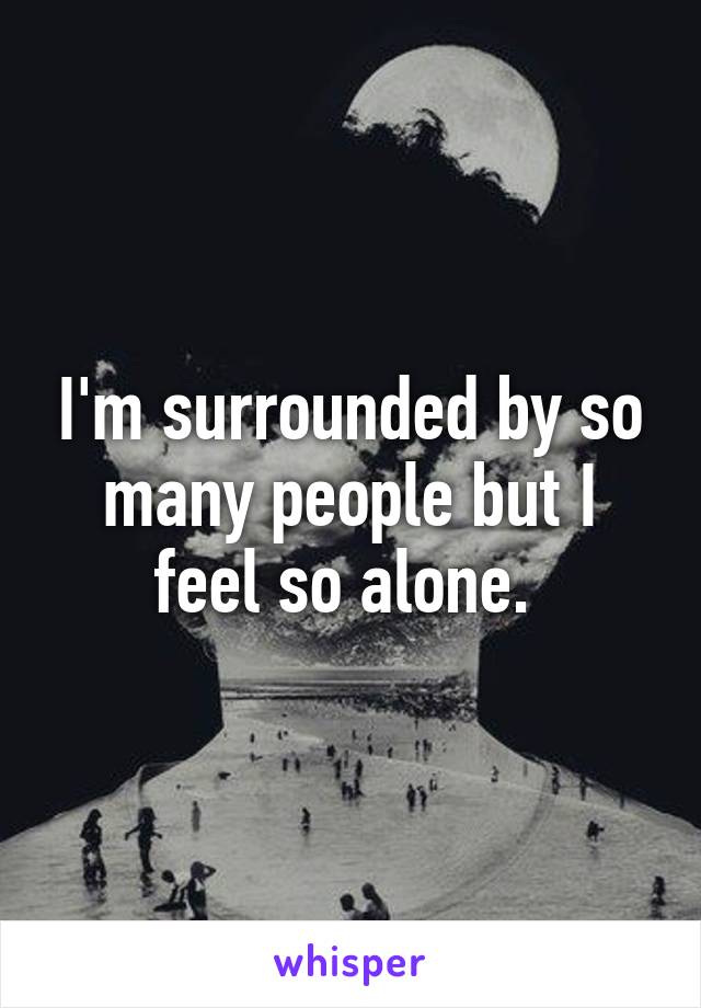 I'm surrounded by so many people but I feel so alone. 